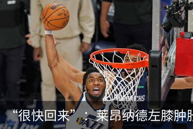 “很快回来”：莱昂纳德左膝肿胀缺阵数周，本人发声安抚球迷
