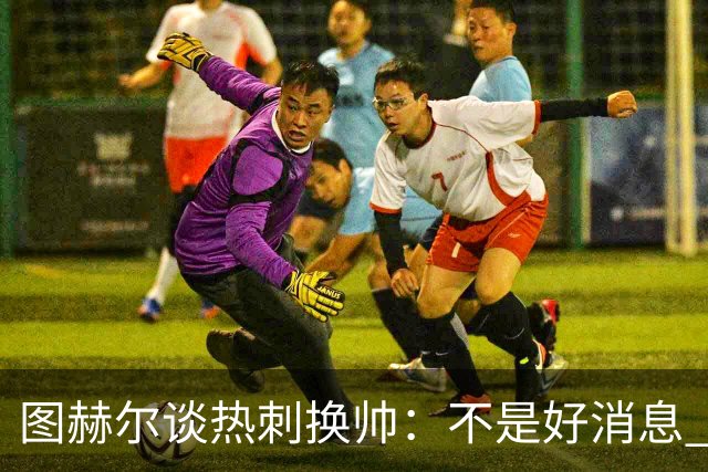 图赫尔谈热刺换帅：不是好消息 孔蒂来了你再问我