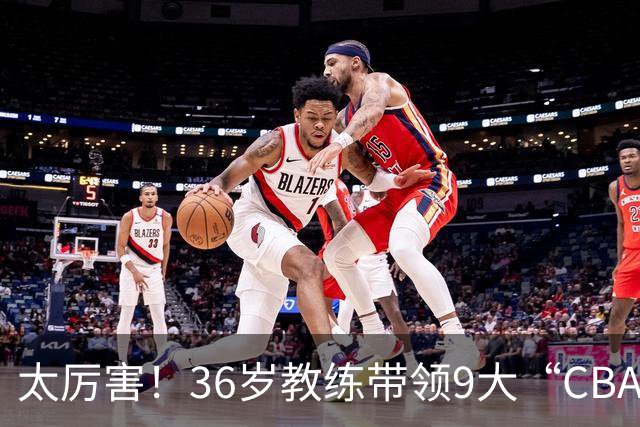 太厉害！36岁教练带领9大“CBA弃将” 掀翻2大冠军球队