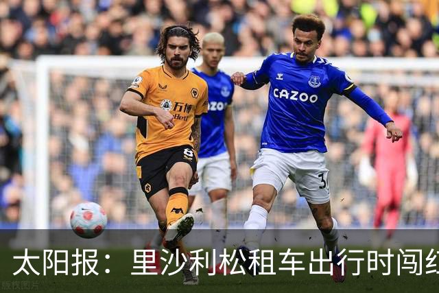 太阳报：里沙利松租车出行时闯红灯了，被扣3分、罚款200英镑