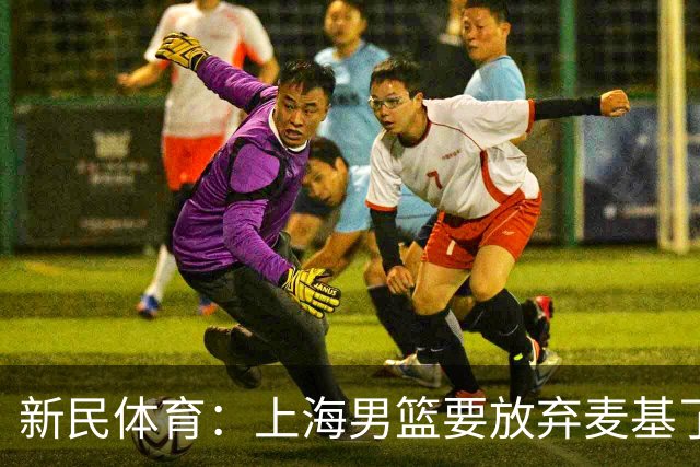 新民体育：上海男篮要放弃麦基了？