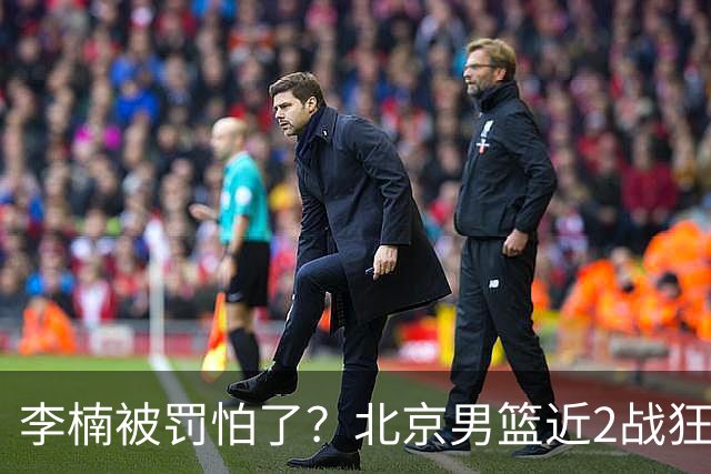 李楠被罚怕了？北京男篮近2战狂胜102分 垃圾时间仍拒绝“放水”