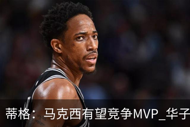 蒂格：马克西有望竞争MVP 华子受伤后也就剩卢卡文班SGA那几人了
