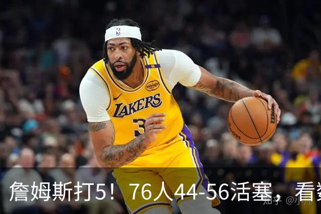 詹姆斯打5！76人44-56活塞，看数据：他是头号罪人！