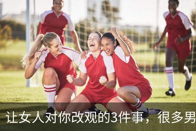让女人对你改观的3件事，很多男人一直没注意