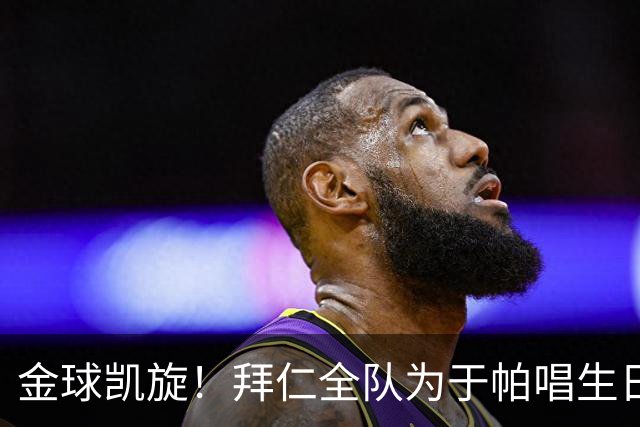 金球凯旋！拜仁全队为于帕唱生日歌 凯恩将在本周主场展示金球奖