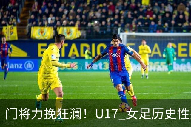 门将力挽狂澜！U17 女足历史性突破，下一轮将直面巴西