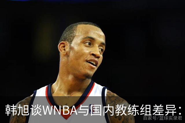 韩旭谈WNBA与国内教练组差异：那边分工明确，国内基本一主两助