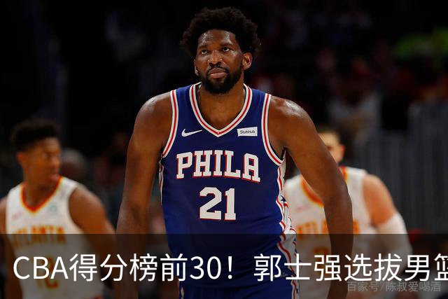 CBA得分榜前30！郭士强选拔男篮国手仅2人！这3人或该带上打世预赛